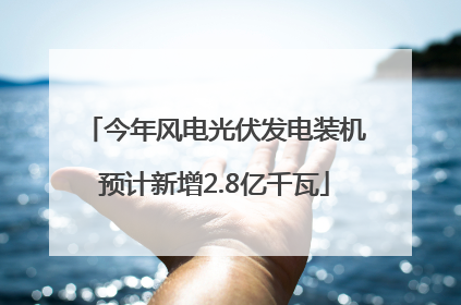 今年风电光伏发电装机预计新增2.8亿千瓦