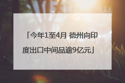 今年1至4月 德州向印度出口中间品逾9亿元
