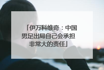 伊万科维奇：中国男足出局自己会承担非常大的责任