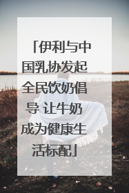 伊利与中国乳协发起全民饮奶倡导 让牛奶成为健康生活标配