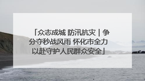 众志成城 防汛抗灾｜争分夺秒战风雨 怀化市全力以赴守护人民群众安全