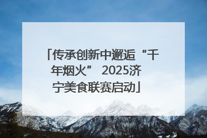 传承创新中邂逅“千年烟火” 2025济宁美食联赛启动