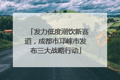 发力低度潮饮新赛道，成都市邛崃市发布三大战略行动