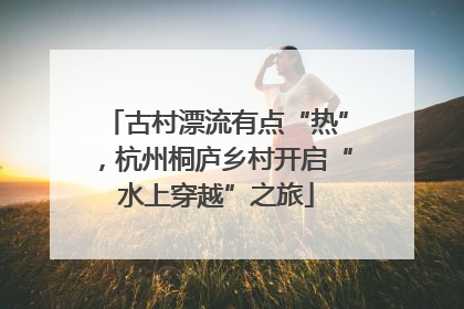 古村漂流有点“热”，杭州桐庐乡村开启“水上穿越”之旅