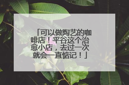 可以做陶艺的咖啡店！平谷这个治愈小店，去过一次就会一直惦记！