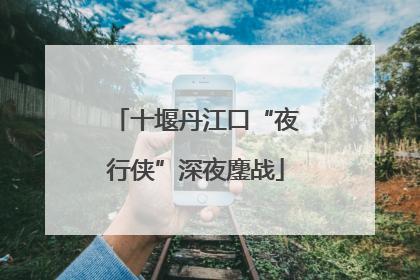 十堰丹江口“夜行侠”深夜鏖战