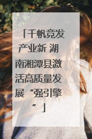 千帆竞发产业新 湖南湘潭县激活高质量发展“强引擎”