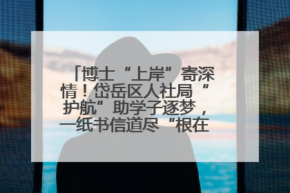 博士“上岸”寄深情！岱岳区人社局“护航”助学子逐梦，一纸书信道尽“根在岱岳”的眷恋