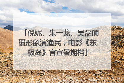 倪妮、朱一龙、吴磊颠覆形象演渔民，电影《东极岛》官宣暑期档