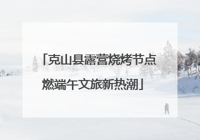 克山县露营烧烤节点燃端午文旅新热潮