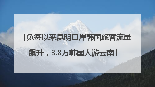 免签以来昆明口岸韩国旅客流量飙升，3.8万韩国人游云南