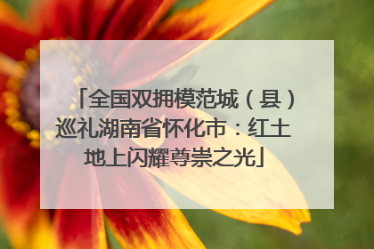全国双拥模范城（县）巡礼湖南省怀化市：红土地上闪耀尊崇之光