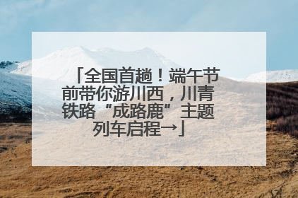 全国首趟！端午节前带你游川西，川青铁路“成路鹿”主题列车启程→