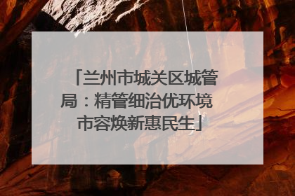 兰州市城关区城管局：精管细治优环境 市容焕新惠民生