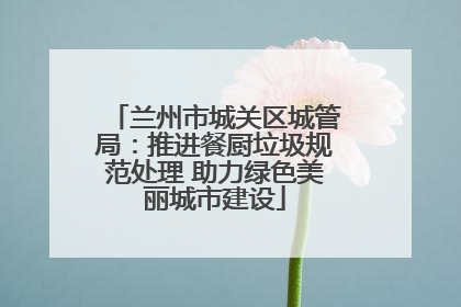 兰州市城关区城管局：推进餐厨垃圾规范处理 助力绿色美丽城市建设