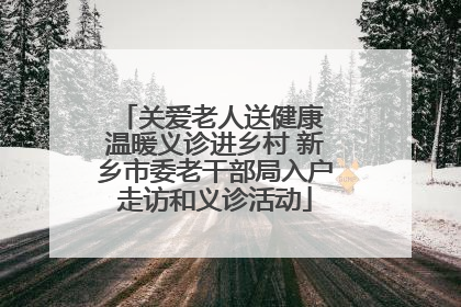 关爱老人送健康 温暖义诊进乡村 新乡市委老干部局入户走访和义诊活动