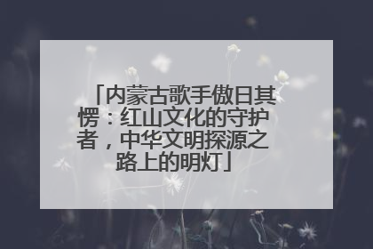 内蒙古歌手傲日其愣：红山文化的守护者，中华文明探源之路上的明灯