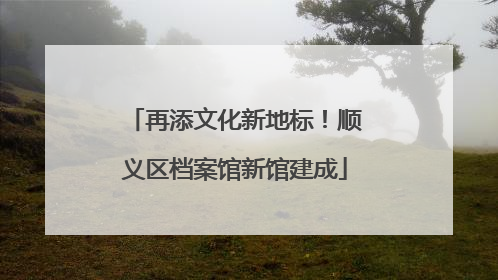 再添文化新地标！顺义区档案馆新馆建成