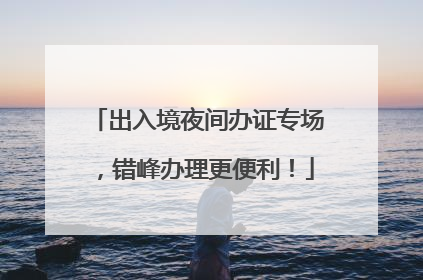 出入境夜间办证专场，错峰办理更便利！