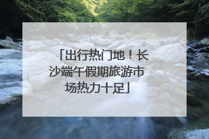 出行热门地！长沙端午假期旅游市场热力十足