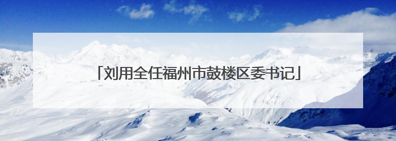 刘用全任福州市鼓楼区委书记