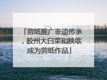 剪纸推广非遗传承，胶州大白菜和秧歌成为剪纸作品