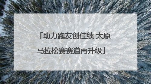 助力跑友创佳绩 太原马拉松赛赛道再升级