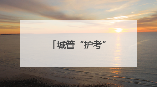 城管“护考” 全城行动