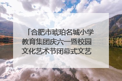 合肥市琥珀名城小学教育集团庆六一暨校园文化艺术节闭幕式文艺汇演圆满举行