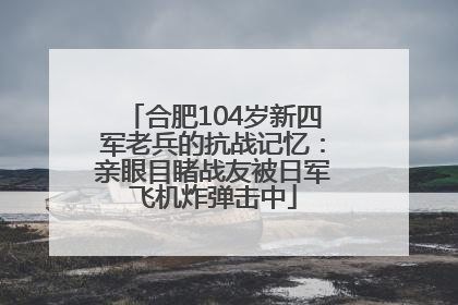 合肥104岁新四军老兵的抗战记忆：亲眼目睹战友被日军飞机炸弹击中