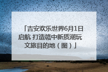 吉安欢乐世界6月1日启航 打造赣中新质潮玩文旅目的地（图）