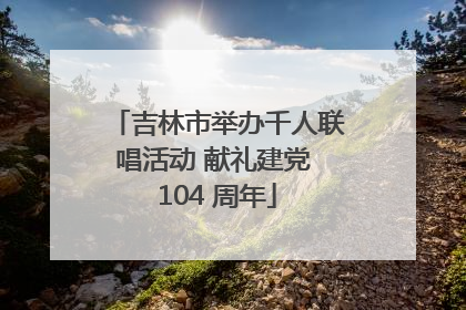 吉林市举办千人联唱活动 献礼建党 104 周年