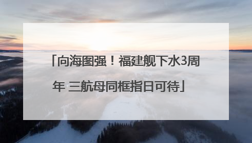 向海图强！福建舰下水3周年 三航母同框指日可待