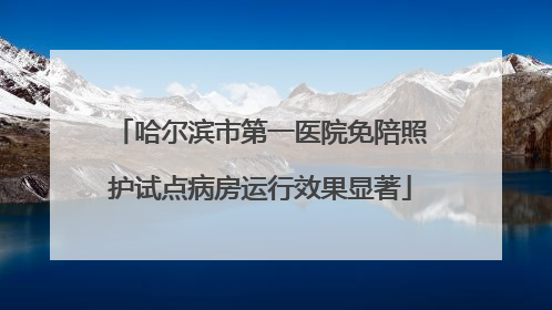 哈尔滨市第一医院免陪照护试点病房运行效果显著