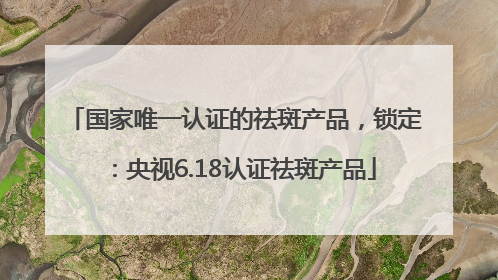 国家唯一认证的祛斑产品，锁定：央视6.18认证祛斑产品
