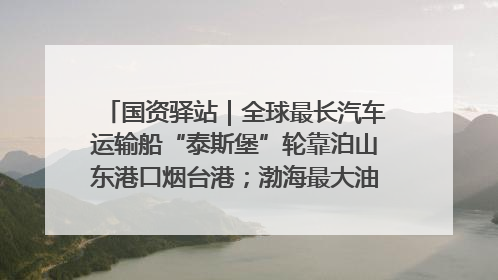 国资驿站｜全球最长汽车运输船“泰斯堡”轮靠泊山东港口烟台港；渤海最大油气平台完成浮托安装