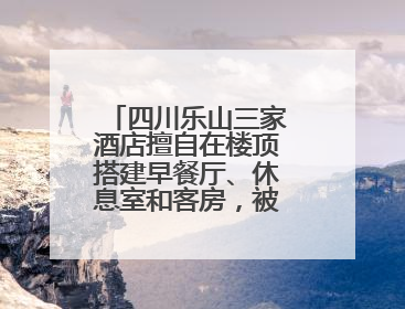 四川乐山三家酒店擅自在楼顶搭建早餐厅、休息室和客房，被依法拆除