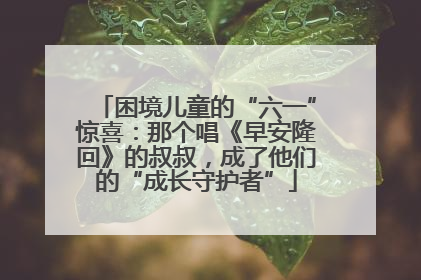 困境儿童的“六一”惊喜：那个唱《早安隆回》的叔叔，成了他们的“成长守护者”