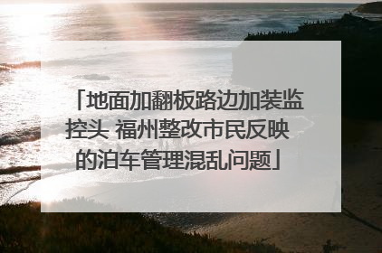 地面加翻板路边加装监控头 福州整改市民反映的泊车管理混乱问题