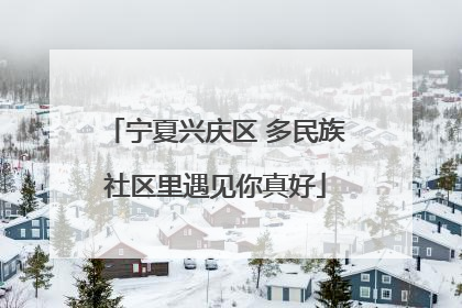 宁夏兴庆区 多民族社区里遇见你真好