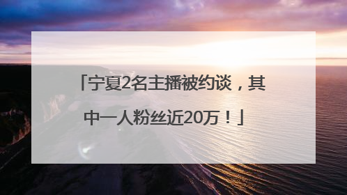 宁夏2名主播被约谈，其中一人粉丝近20万！