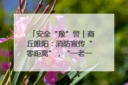 安全“豫”警｜商丘睢阳：消防宣传“零距离”，“一老一小”同守护