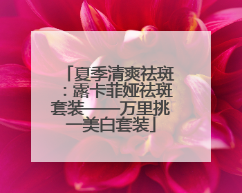 夏季清爽祛斑：露卡菲娅祛斑套装——万里挑一美白套装
