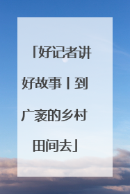 好记者讲好故事丨到广袤的乡村田间去