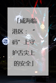 威海临港区：“码”上守护舌尖上的安全