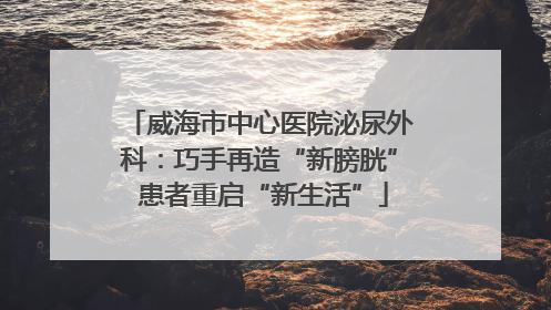 威海市中心医院泌尿外科：巧手再造“新膀胱” 患者重启“新生活”