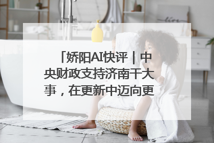 娇阳AI快评｜中央财政支持济南干大事，在更新中迈向更“新”的未来