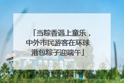当粽香遇上童乐，中外市民游客在环球港包粽子迎端午
