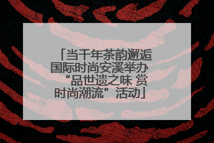 当千年茶韵邂逅国际时尚安溪举办“品世遗之味 赏时尚潮流”活动