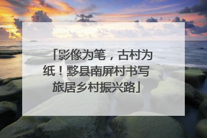影像为笔，古村为纸！黟县南屏村书写旅居乡村振兴路